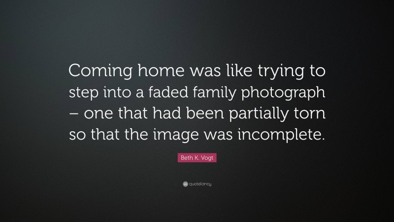 Beth K. Vogt Quote: “Coming home was like trying to step into a faded family photograph – one that had been partially torn so that the image was incomplete.”