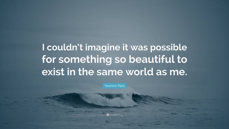 Yeonmi Park Quote: “I couldn’t imagine it was possible for something so beautiful to exist in the same world as me.”