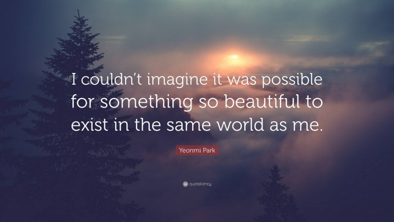 Yeonmi Park Quote: “I couldn’t imagine it was possible for something so beautiful to exist in the same world as me.”