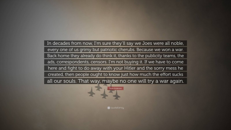 Steve Anderson Quote: “In decades from now, I’m sure they’ll say we Joes were all noble, every one of us grimy but patriotic cherubs. Because we won a war. Back home they already do think it, thanks to the publicity teams, the ads, correspondents, censors. I’m not buying it. If we have to come here and fight to do away with your Hitler and the sorry mess he created, then people ought to know just how much the effort sucks all our souls. That way, maybe no one will try a war again.”