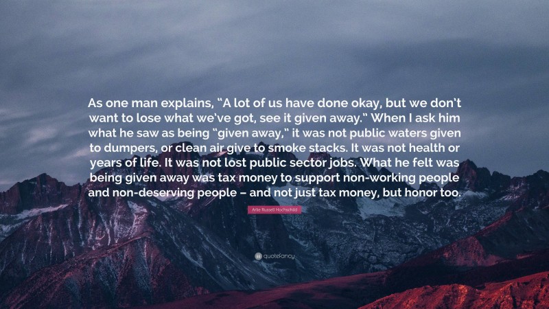 Arlie Russell Hochschild Quote: “As one man explains, “A lot of us have done okay, but we don’t want to lose what we’ve got, see it given away.” When I ask him what he saw as being “given away,” it was not public waters given to dumpers, or clean air give to smoke stacks. It was not health or years of life. It was not lost public sector jobs. What he felt was being given away was tax money to support non-working people and non-deserving people – and not just tax money, but honor too.”