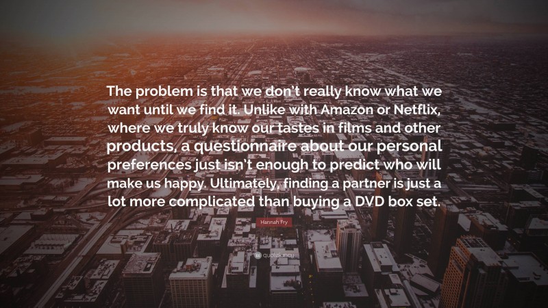 Hannah Fry Quote: “The problem is that we don’t really know what we want until we find it. Unlike with Amazon or Netflix, where we truly know our tastes in films and other products, a questionnaire about our personal preferences just isn’t enough to predict who will make us happy. Ultimately, finding a partner is just a lot more complicated than buying a DVD box set.”