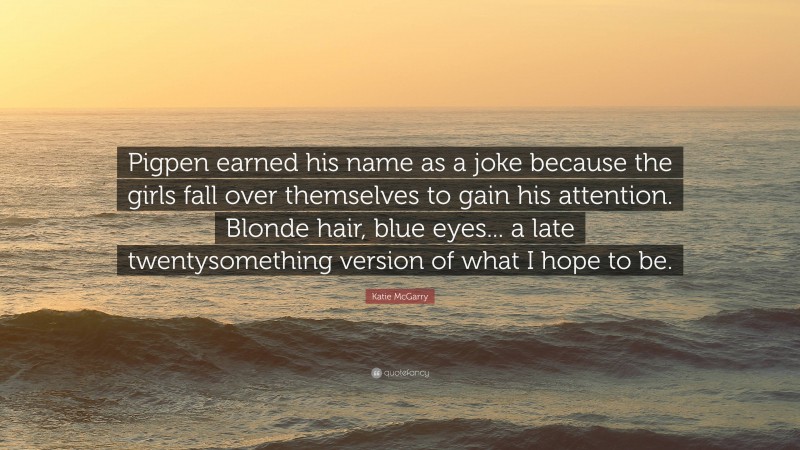 Katie McGarry Quote: “Pigpen earned his name as a joke because the girls fall over themselves to gain his attention. Blonde hair, blue eyes... a late twentysomething version of what I hope to be.”