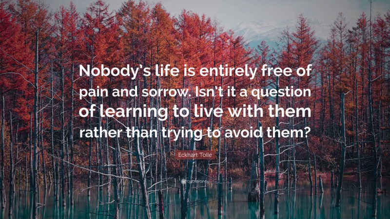Eckhart Tolle Quote: “Nobody’s life is entirely free of pain and sorrow. Isn’t it a question of learning to live with them rather than trying to avoid them?”