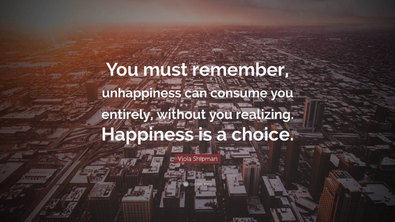 Viola Shipman Quote: “You must remember, unhappiness can consume you entirely, without you realizing. Happiness is a choice.”