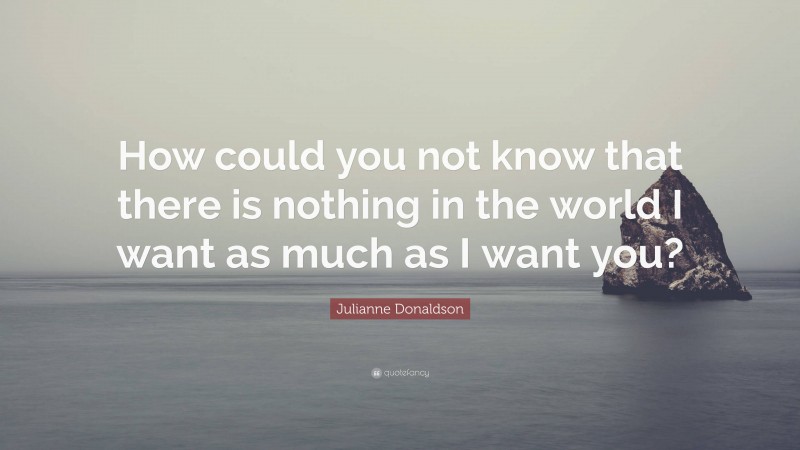 Julianne Donaldson Quote: “How could you not know that there is nothing in the world I want as much as I want you?”