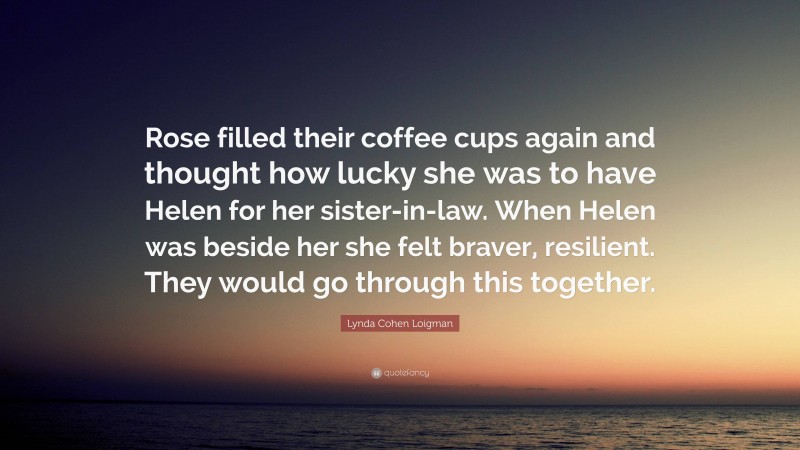 Lynda Cohen Loigman Quote: “Rose filled their coffee cups again and thought how lucky she was to have Helen for her sister-in-law. When Helen was beside her she felt braver, resilient. They would go through this together.”