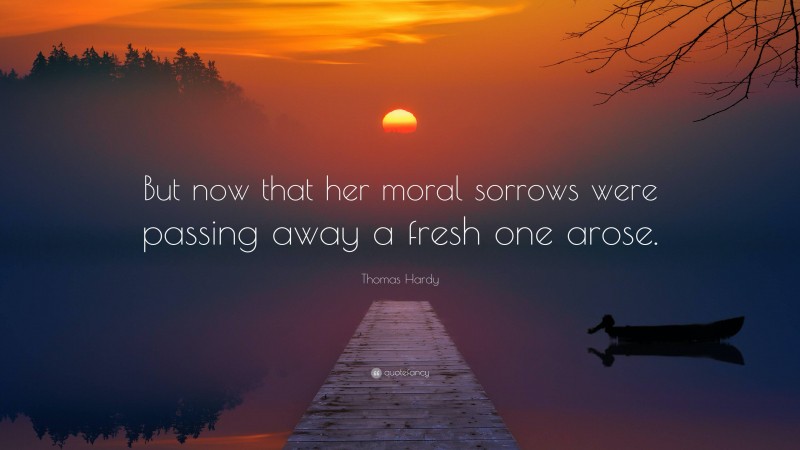 Thomas Hardy Quote: “But now that her moral sorrows were passing away a fresh one arose.”