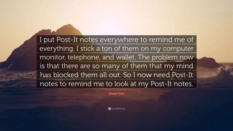 Stephan Pastis Quote: “I put Post-It notes everywhere to remind me of everything. I stick a ton of them on my computer monitor, telephone, and wallet. The problem now is that there are so many of them that my mind has blocked them all out. So I now need Post-It notes to remind me to look at my Post-It notes.”