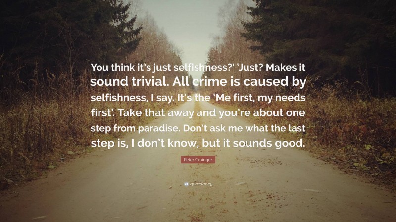 Peter Grainger Quote: “You think it’s just selfishness?’ ‘Just? Makes it sound trivial. All crime is caused by selfishness, I say. It’s the ‘Me first, my needs first’. Take that away and you’re about one step from paradise. Don’t ask me what the last step is, I don’t know, but it sounds good.”