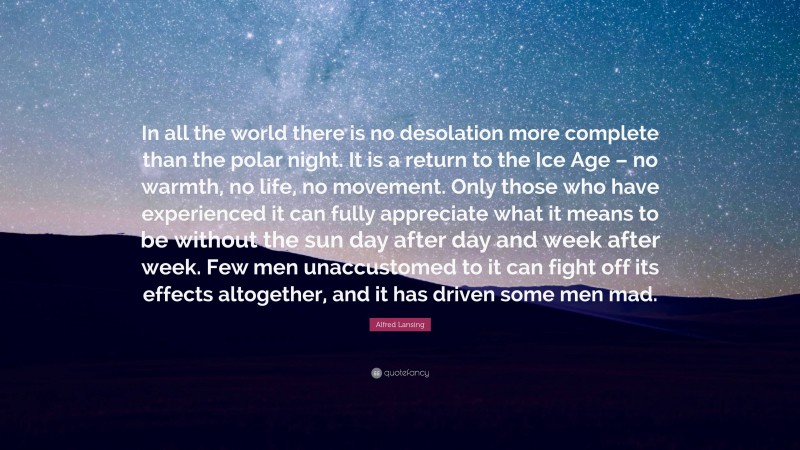 Alfred Lansing Quote: “In all the world there is no desolation more complete than the polar night. It is a return to the Ice Age – no warmth, no life, no movement. Only those who have experienced it can fully appreciate what it means to be without the sun day after day and week after week. Few men unaccustomed to it can fight off its effects altogether, and it has driven some men mad.”