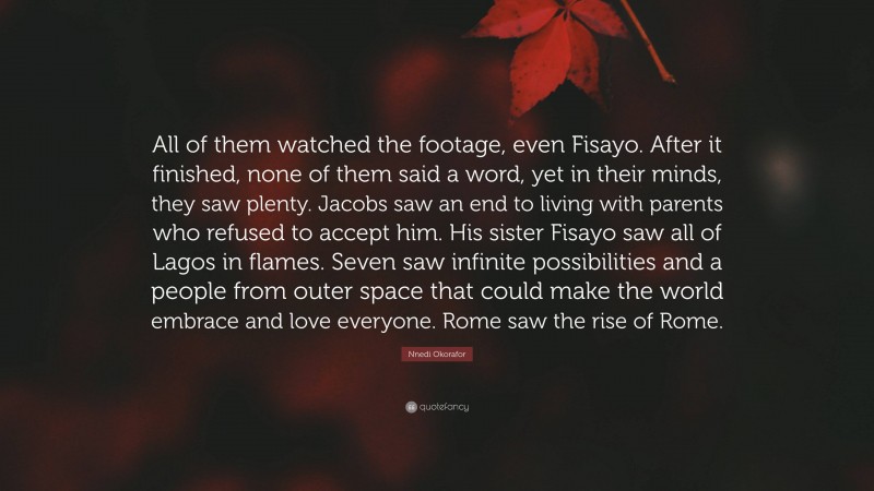 Nnedi Okorafor Quote: “All of them watched the footage, even Fisayo. After it finished, none of them said a word, yet in their minds, they saw plenty. Jacobs saw an end to living with parents who refused to accept him. His sister Fisayo saw all of Lagos in flames. Seven saw infinite possibilities and a people from outer space that could make the world embrace and love everyone. Rome saw the rise of Rome.”