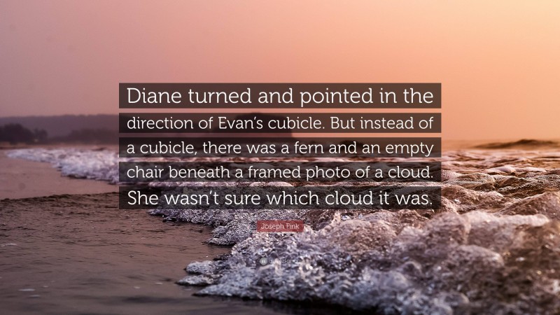 Joseph Fink Quote: “Diane turned and pointed in the direction of Evan’s cubicle. But instead of a cubicle, there was a fern and an empty chair beneath a framed photo of a cloud. She wasn’t sure which cloud it was.”