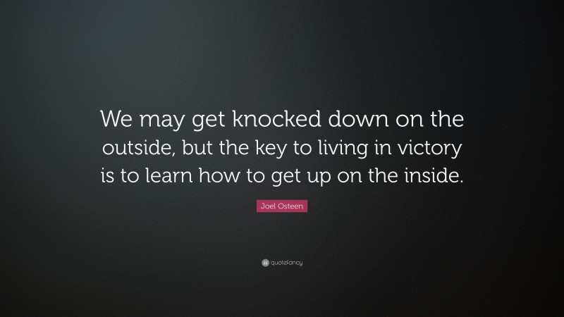 Joel Osteen Quote: “We may get knocked down on the outside, but the key to living in victory is to learn how to get up on the inside.”