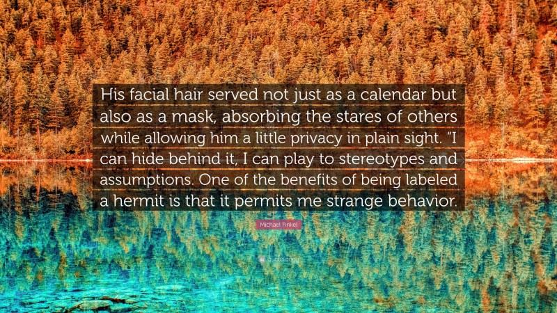 Michael Finkel Quote: “His facial hair served not just as a calendar but also as a mask, absorbing the stares of others while allowing him a little privacy in plain sight. “I can hide behind it, I can play to stereotypes and assumptions. One of the benefits of being labeled a hermit is that it permits me strange behavior.”