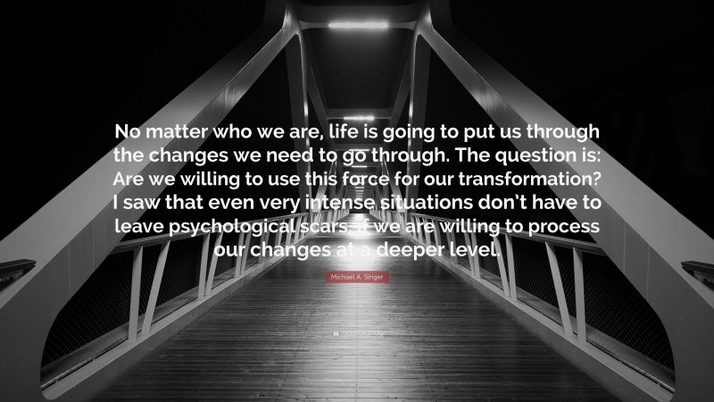 Michael A. Singer Quote: “No matter who we are, life is going to put us through the changes we need to go through. The question is: Are we willing to use this force for our transformation? I saw that even very intense situations don’t have to leave psychological scars, if we are willing to process our changes at a deeper level.”