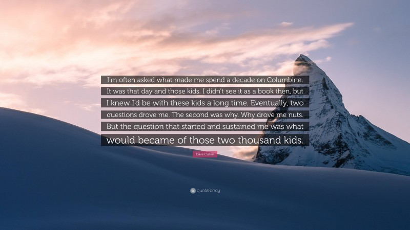 Dave Cullen Quote: “I’m often asked what made me spend a decade on Columbine. It was that day and those kids. I didn’t see it as a book then, but I knew I’d be with these kids a long time. Eventually, two questions drove me. The second was why. Why drove me nuts. But the question that started and sustained me was what would became of those two thousand kids.”