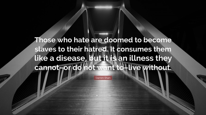 Darren Shan Quote: “Those who hate are doomed to become slaves to their hatred. It consumes them like a disease, but it is an illness they cannot–or do not want to–live without.”