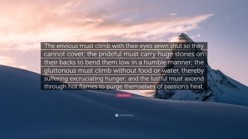 Dan Brown Quote: “The envious must climb with their eyes sewn shut so they cannot covet; the prideful must carry huge stones on their backs to bend them low in a humble manner; the gluttonous must climb without food or water, thereby suffering excruciating hunger; and the lustful must ascend through hot flames to purge themselves of passion’s heat.”