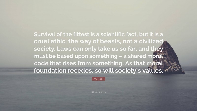 A.G. Riddle Quote: “Survival of the fittest is a scientific fact, but it is a cruel ethic; the way of beasts, not a civilized society. Laws can only take us so far, and they must be based upon something – a shared moral code that rises from something. As that moral foundation recedes, so will society’s values.”