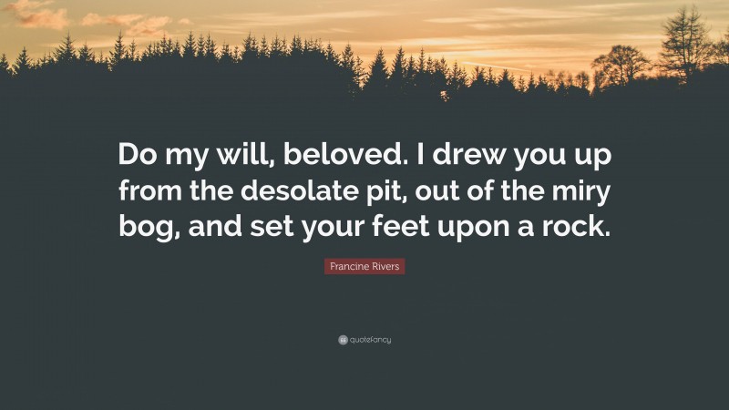 Francine Rivers Quote: “Do my will, beloved. I drew you up from the desolate pit, out of the miry bog, and set your feet upon a rock.”