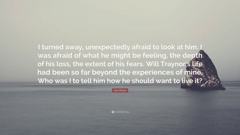 Jojo Moyes Quote: “I turned away, unexpectedly afraid to look at him. I was afraid of what he might be feeling, the depth of his loss, the extent of his fears. Will Traynor’s life had been so far beyond the experiences of mine. Who was I to tell him how he should want to live it?”