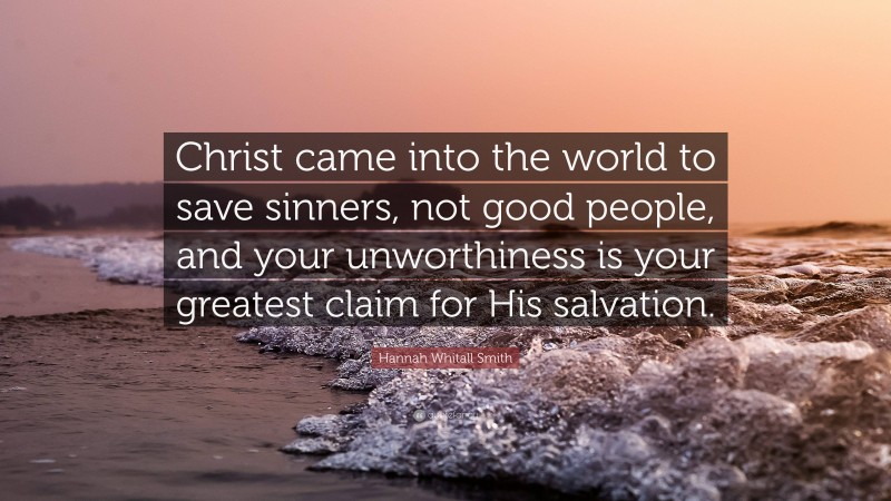 Hannah Whitall Smith Quote: “Christ came into the world to save sinners, not good people, and your unworthiness is your greatest claim for His salvation.”