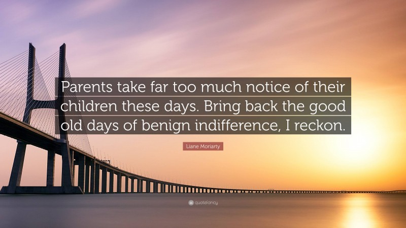 Liane Moriarty Quote: “Parents take far too much notice of their children these days. Bring back the good old days of benign indifference, I reckon.”