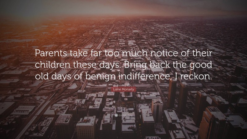 Liane Moriarty Quote: “Parents take far too much notice of their children these days. Bring back the good old days of benign indifference, I reckon.”