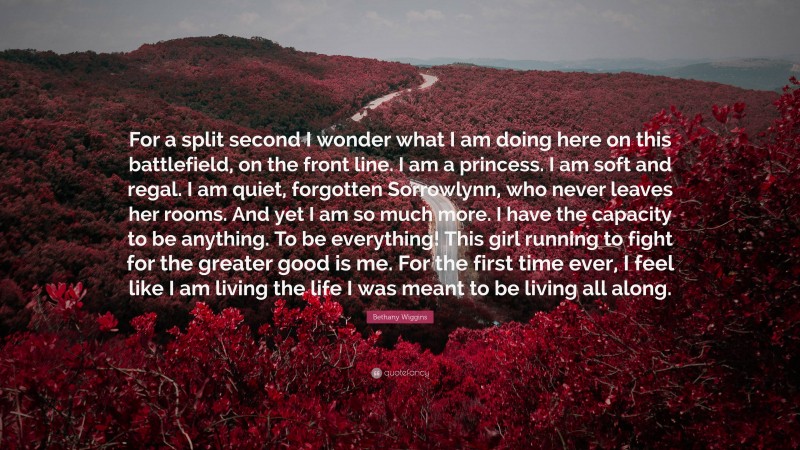 Bethany Wiggins Quote: “For a split second I wonder what I am doing here on this battlefield, on the front line. I am a princess. I am soft and regal. I am quiet, forgotten Sorrowlynn, who never leaves her rooms. And yet I am so much more. I have the capacity to be anything. To be everything! This girl running to fight for the greater good is me. For the first time ever, I feel like I am living the life I was meant to be living all along.”