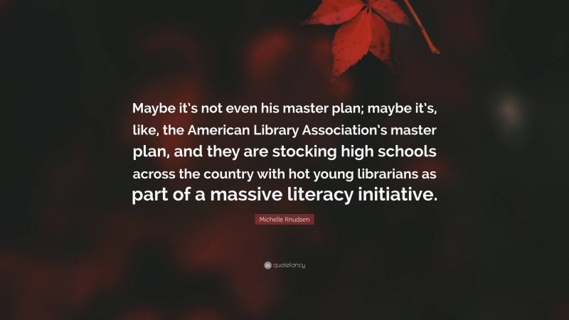Michelle Knudsen Quote: “Maybe it’s not even his master plan; maybe it’s, like, the American Library Association’s master plan, and they are stocking high schools across the country with hot young librarians as part of a massive literacy initiative.”