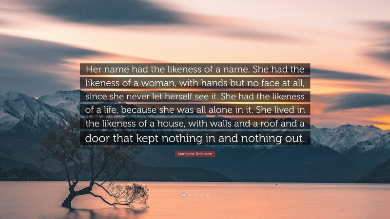 Marilynne Robinson Quote: “Her name had the likeness of a name. She had the likeness of a woman, with hands but no face at all, since she never let herself see it. She had the likeness of a life, because she was all alone in it. She lived in the likeness of a house, with walls and a roof and a door that kept nothing in and nothing out.”