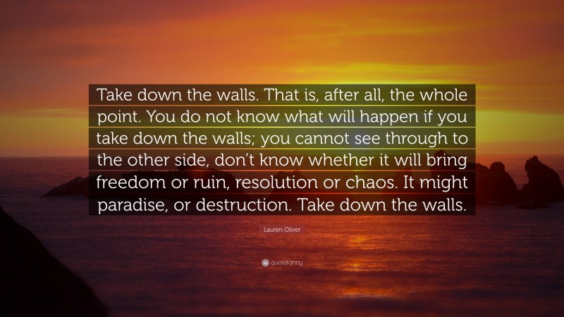 Lauren Oliver Quote: “Take down the walls. That is, after all, the whole point. You do not know what will happen if you take down the walls; you cannot see through to the other side, don’t know whether it will bring freedom or ruin, resolution or chaos. It might paradise, or destruction. Take down the walls.”