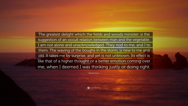 Richard Powers Quote: “The greatest delight which the fields and woods minister, is the suggestion of an occult relation between man and the vegetable. I am not alone and unacknowledged. They nod to me, and I to them. The waving of the boughs in the storm, is new to me and old. It takes me by surprise, and yet is not unknown. Its effect is like that of a higher thought or a better emotion coming over me, when I deemed I was thinking justly or doing right.”