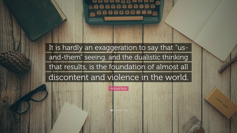 Richard Rohr Quote: “It is hardly an exaggeration to say that “us-and-them” seeing, and the dualistic thinking that results, is the foundation of almost all discontent and violence in the world.”