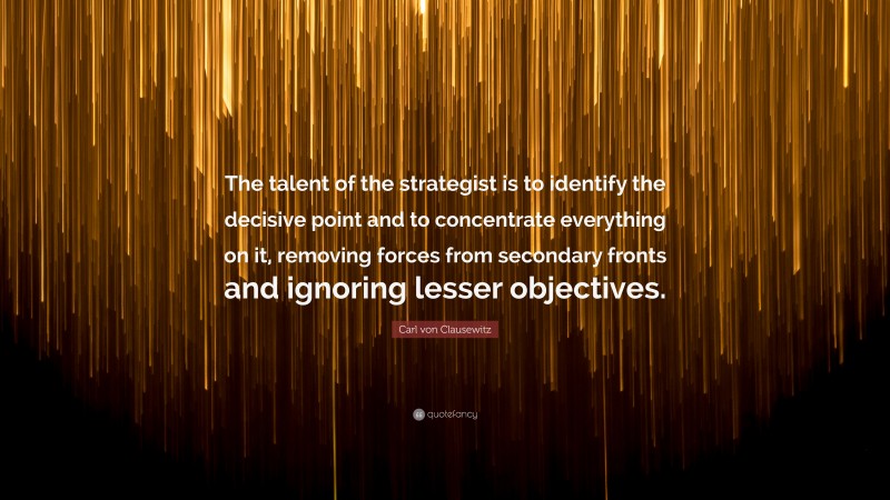 Carl von Clausewitz Quote: “The talent of the strategist is to identify the decisive point and to concentrate everything on it, removing forces from secondary fronts and ignoring lesser objectives.”