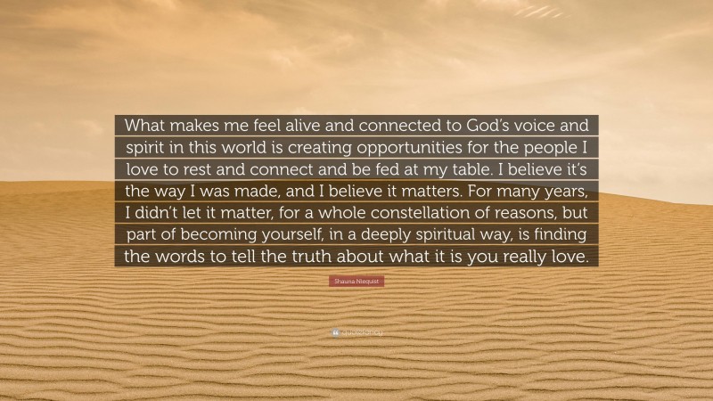 Shauna Niequist Quote: “What makes me feel alive and connected to God’s voice and spirit in this world is creating opportunities for the people I love to rest and connect and be fed at my table. I believe it’s the way I was made, and I believe it matters. For many years, I didn’t let it matter, for a whole constellation of reasons, but part of becoming yourself, in a deeply spiritual way, is finding the words to tell the truth about what it is you really love.”