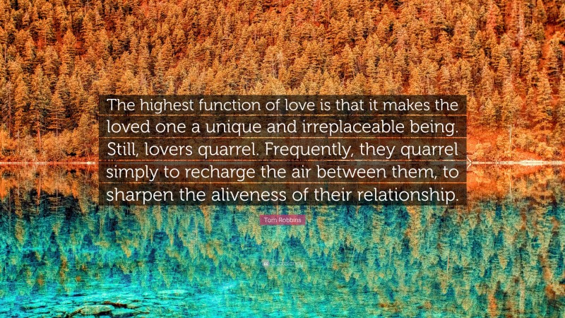 Tom Robbins Quote: “The highest function of love is that it makes the loved one a unique and irreplaceable being. Still, lovers quarrel. Frequently, they quarrel simply to recharge the air between them, to sharpen the aliveness of their relationship.”