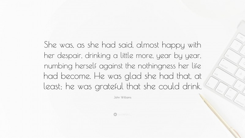 John Williams Quote: “She was, as she had said, almost happy with her despair, drinking a little more, year by year, numbing herself against the nothingness her life had become. He was glad she had that, at least; he was grateful that she could drink.”