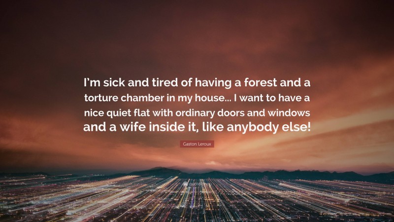 Gaston Leroux Quote: “I’m sick and tired of having a forest and a torture chamber in my house... I want to have a nice quiet flat with ordinary doors and windows and a wife inside it, like anybody else!”