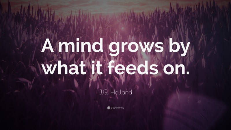 J.G. Holland Quote: “A mind grows by what it feeds on.”