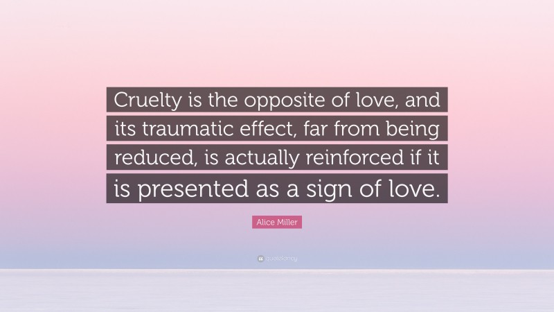 Alice  Miller Quotes: “Cruelty is the opposite of love, and its traumatic effect, far from being reduced, is actually reinforced if it is presented as a sign of love.” — Alice Miller