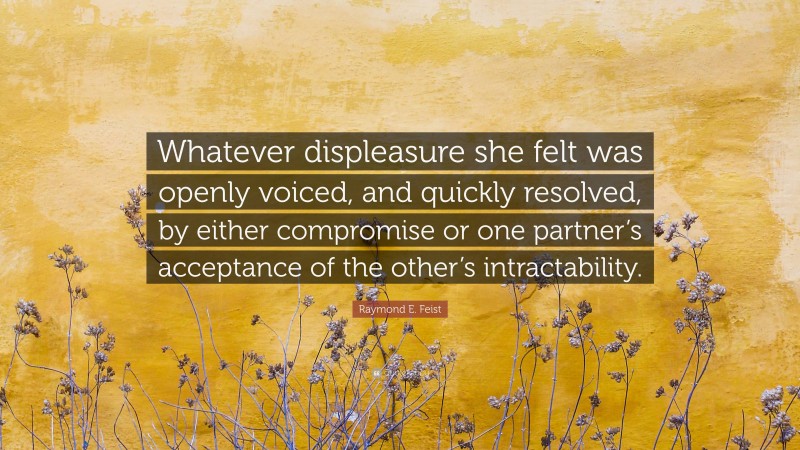 Raymond E. Feist Quote: “Whatever displeasure she felt was openly voiced, and quickly resolved, by either compromise or one partner’s acceptance of the other’s intractability.”