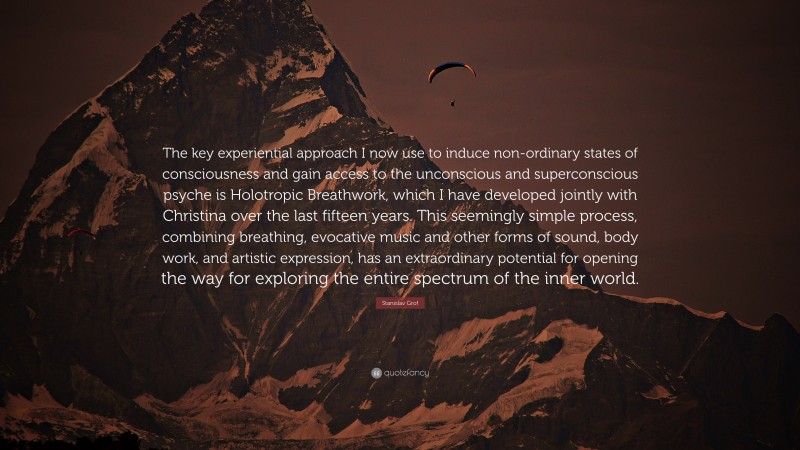 Stanislav Grof Quote: “The key experiential approach I now use to induce non-ordinary states of consciousness and gain access to the unconscious and superconscious psyche is Holotropic Breathwork, which I have developed jointly with Christina over the last fifteen years. This seemingly simple process, combining breathing, evocative music and other forms of sound, body work, and artistic expression, has an extraordinary potential for opening the way for exploring the entire spectrum of the inner world.”