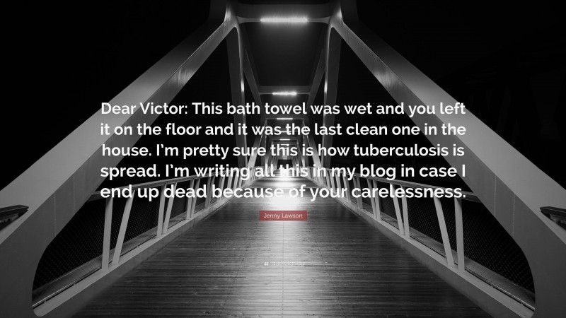 Jenny Lawson Quote: “Dear Victor: This bath towel was wet and you left it on the floor and it was the last clean one in the house. I’m pretty sure this is how tuberculosis is spread. I’m writing all this in my blog in case I end up dead because of your carelessness.”