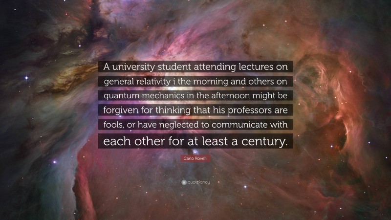 Carlo Rovelli Quote: “A university student attending lectures on general relativity i the morning and others on quantum mechanics in the afternoon might be forgiven for thinking that his professors are fools, or have neglected to communicate with each other for at least a century.”
