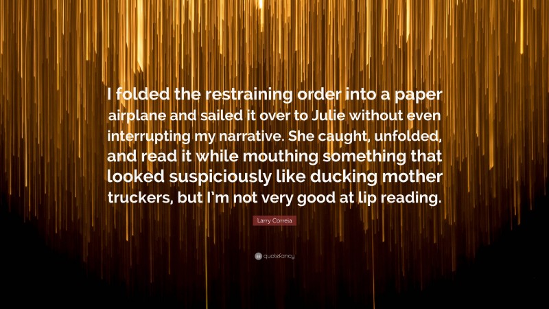 Larry Correia Quote: “I folded the restraining order into a paper airplane and sailed it over to Julie without even interrupting my narrative. She caught, unfolded, and read it while mouthing something that looked suspiciously like ducking mother truckers, but I’m not very good at lip reading.”