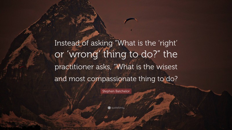 Stephen Batchelor Quote: “Instead of asking “What is the ‘right’ or ‘wrong’ thing to do?” the practitioner asks, “What is the wisest and most compassionate thing to do?”
