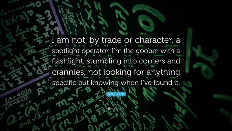 Mary Roach Quote: “I am not, by trade or character, a spotlight operator. I’m the goober with a flashlight, stumbling into corners and crannies, not looking for anything specific but knowing when I’ve found it.”