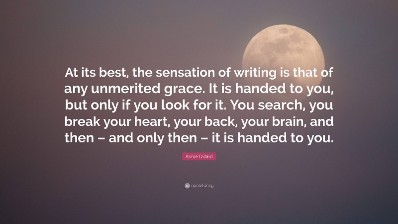 Annie Dillard Quote: “At its best, the sensation of writing is that of any unmerited grace. It is handed to you, but only if you look for it. You search, you break your heart, your back, your brain, and then – and only then – it is handed to you.”